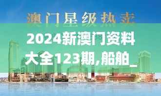 2024新澳门资料大全123期,船舶_人宫境VIM553.07