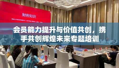 会员能力提升与价值共创,携手共创辉煌未来专题培训