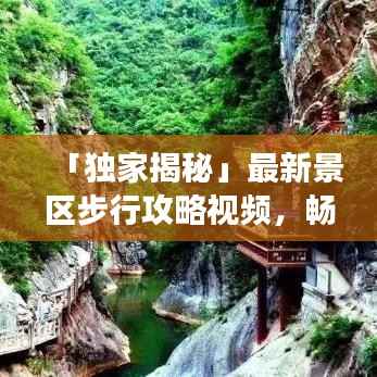 「独家揭秘」最新景区步行攻略视频,畅游美景不迷路!