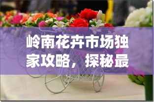 岭南花卉市场独家攻略,探秘最新花卉潮流